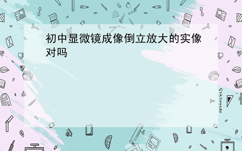 初中显微镜成像倒立放大的实像对吗