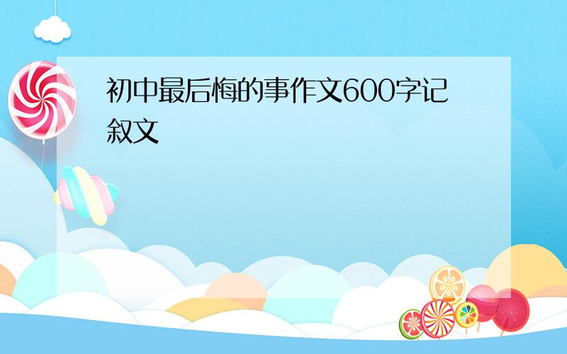 初中最后悔的事作文600字记叙文