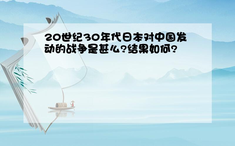 20世纪30年代日本对中国发动的战争是甚么?结果如何?