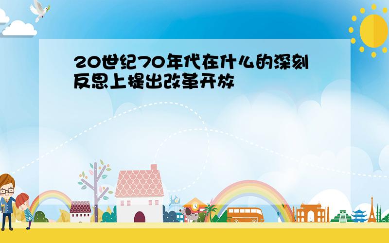 20世纪70年代在什么的深刻反思上提出改革开放