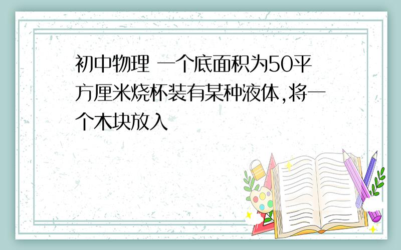 初中物理 一个底面积为50平方厘米烧杯装有某种液体,将一个木块放入