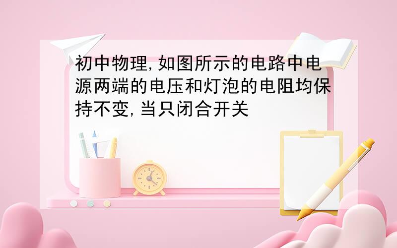 初中物理,如图所示的电路中电源两端的电压和灯泡的电阻均保持不变,当只闭合开关