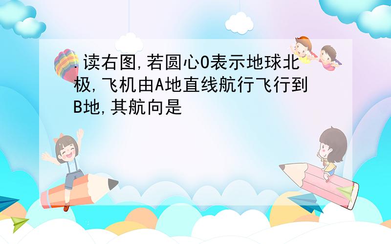 .读右图,若圆心O表示地球北极,飞机由A地直线航行飞行到B地,其航向是