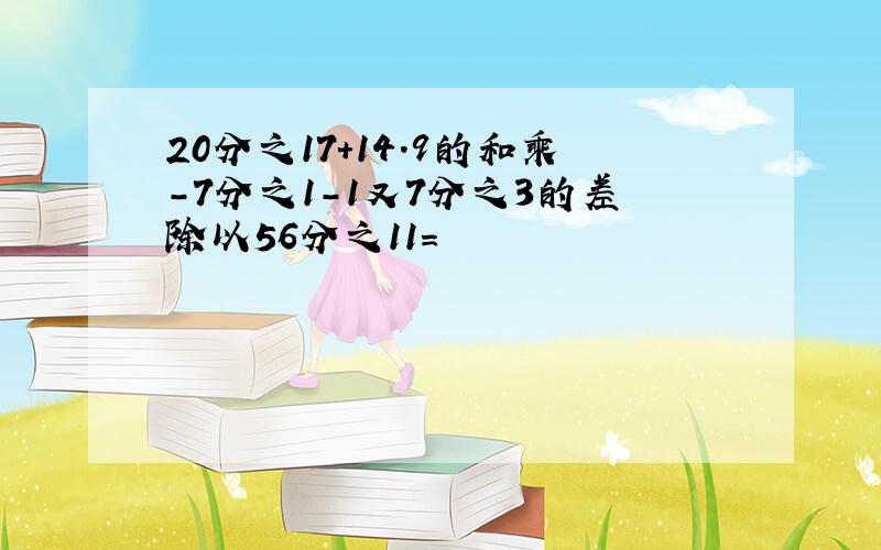 20分之17+14.9的和乘-7分之1-1又7分之3的差除以56分之11=