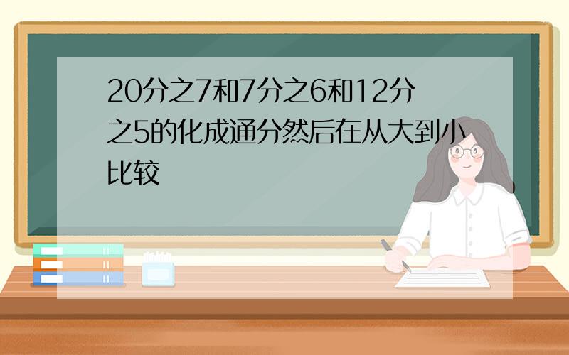 20分之7和7分之6和12分之5的化成通分然后在从大到小比较