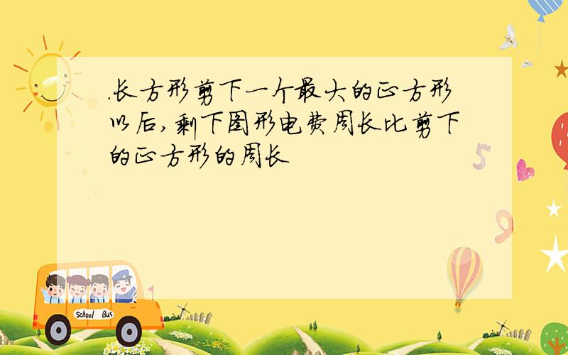 .长方形剪下一个最大的正方形以后,剩下图形电费周长比剪下的正方形的周长