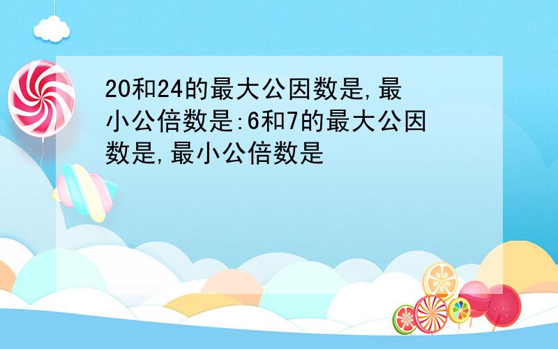 20和24的最大公因数是,最小公倍数是:6和7的最大公因数是,最小公倍数是