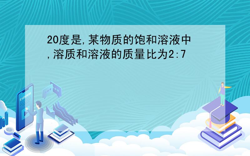 20度是,某物质的饱和溶液中,溶质和溶液的质量比为2:7