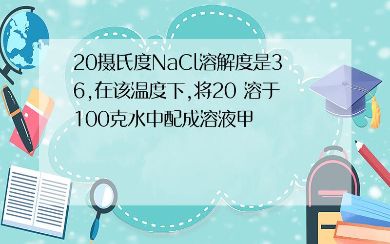 20摄氏度NaCl溶解度是36,在该温度下,将20 溶于100克水中配成溶液甲