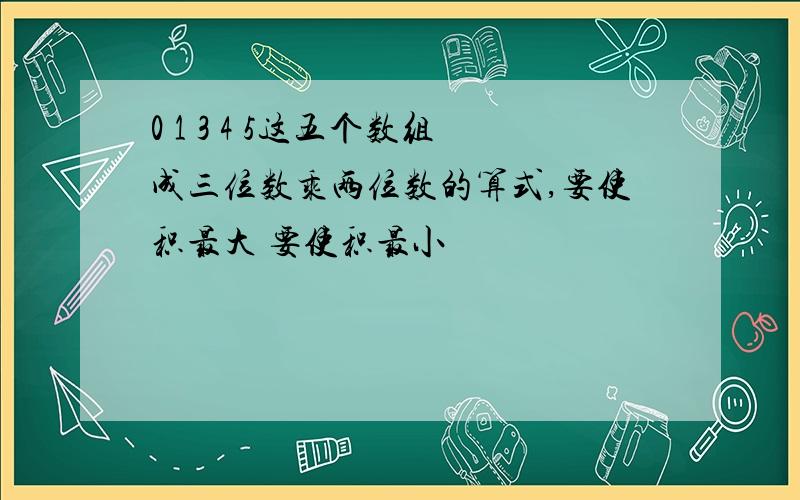 0 1 3 4 5这五个数组成三位数乘两位数的算式,要使积最大 要使积最小