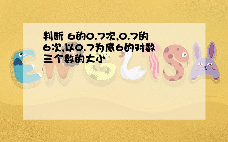 判断 6的0.7次,0.7的6次,以0.7为底6的对数 三个数的大小