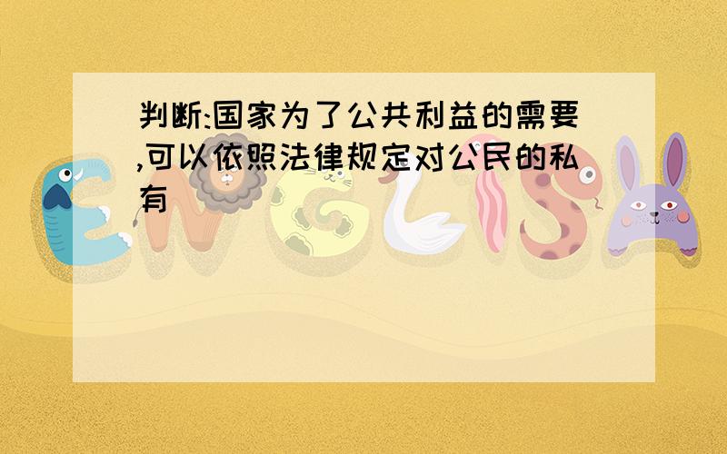 判断:国家为了公共利益的需要,可以依照法律规定对公民的私有