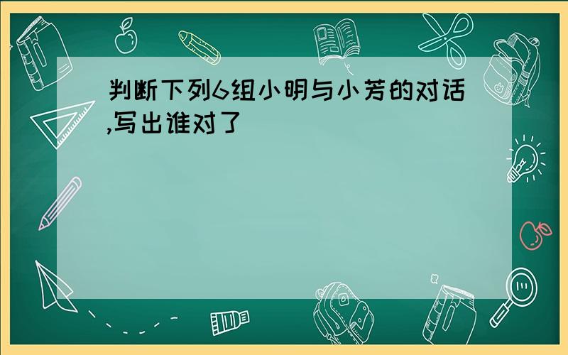 判断下列6组小明与小芳的对话,写出谁对了