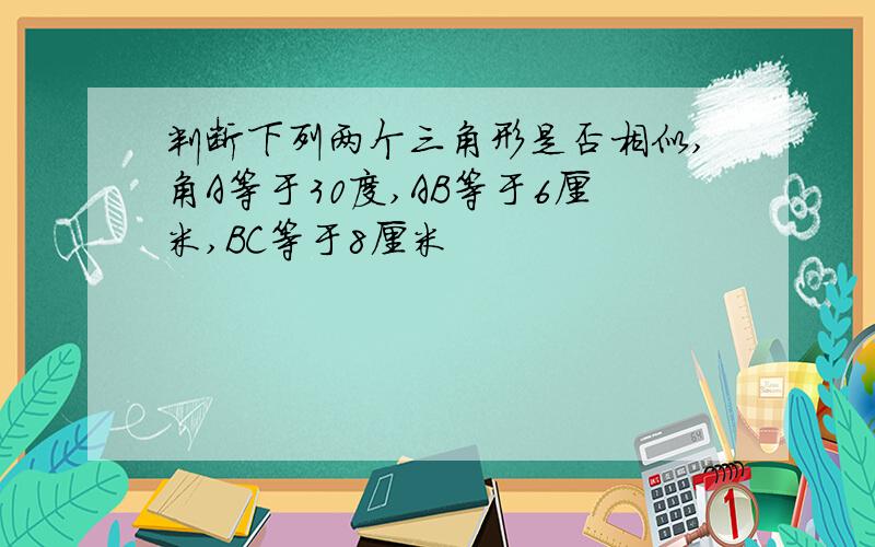 判断下列两个三角形是否相似,角A等于30度,AB等于6厘米,BC等于8厘米