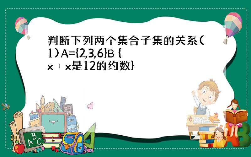 判断下列两个集合子集的关系(1)A={2,3,6}B {x∣x是12的约数}