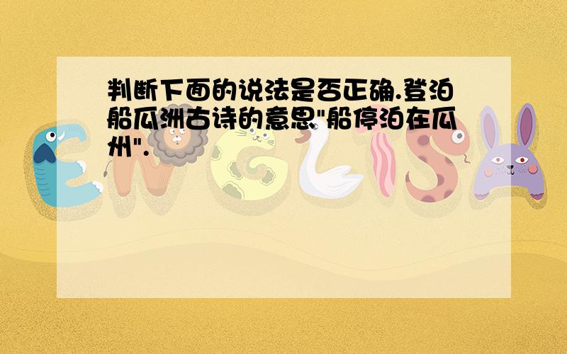 判断下面的说法是否正确.登泊船瓜洲古诗的意思"船停泊在瓜州".