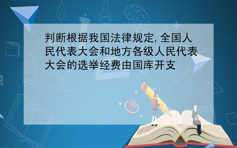 判断根据我国法律规定,全国人民代表大会和地方各级人民代表大会的选举经费由国库开支