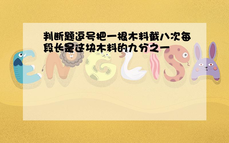 判断题逗号把一根木料截八次每段长是这块木料的九分之一