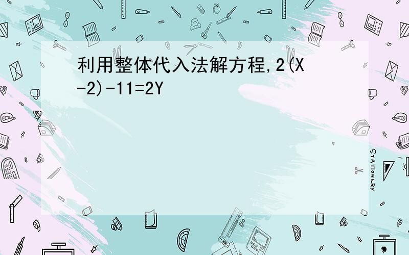 利用整体代入法解方程,2(X-2)-11=2Y