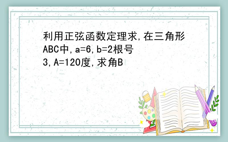 利用正弦函数定理求,在三角形ABC中,a=6,b=2根号3,A=120度,求角B