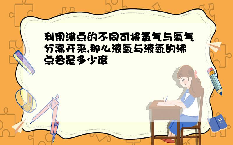 利用沸点的不同可将氧气与氮气分离开来,那么液氧与液氮的沸点各是多少度