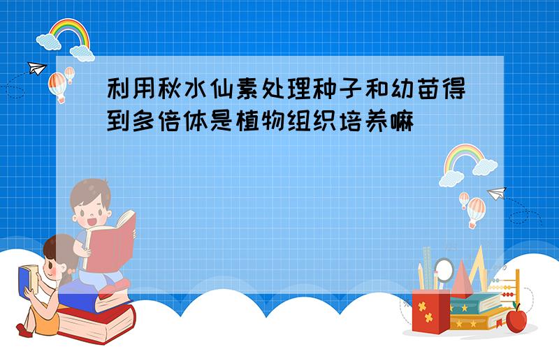 利用秋水仙素处理种子和幼苗得到多倍体是植物组织培养嘛