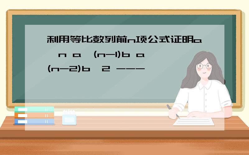 利用等比数列前n项公式证明a^n a^(n-1)b a^(n-2)b^2 ---