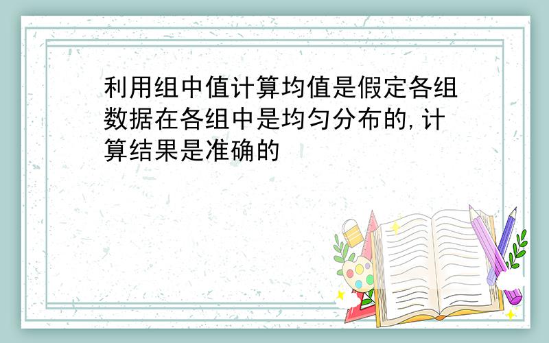 利用组中值计算均值是假定各组数据在各组中是均匀分布的,计算结果是准确的