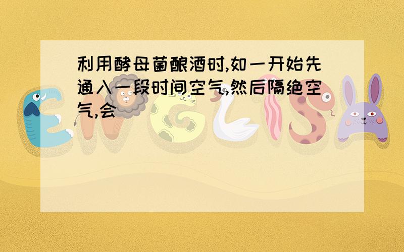 利用酵母菌酿酒时,如一开始先通入一段时间空气,然后隔绝空气,会