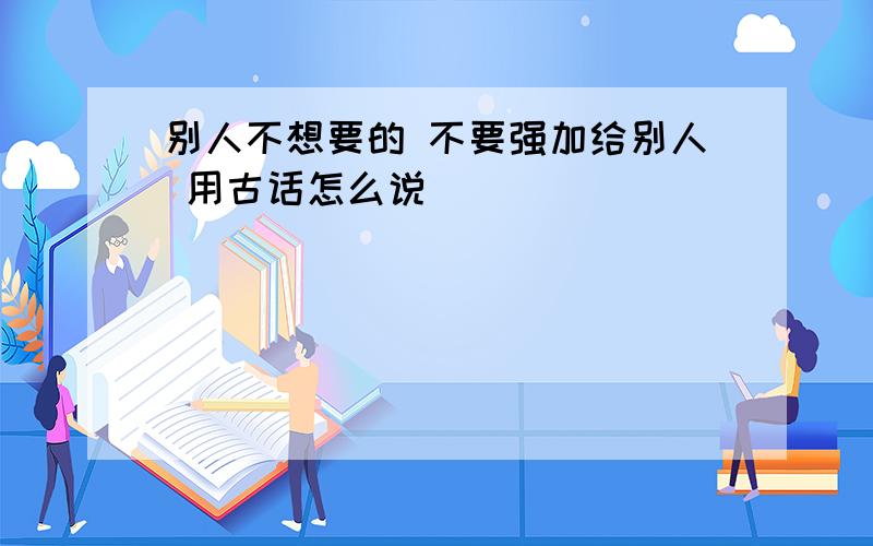 别人不想要的 不要强加给别人 用古话怎么说