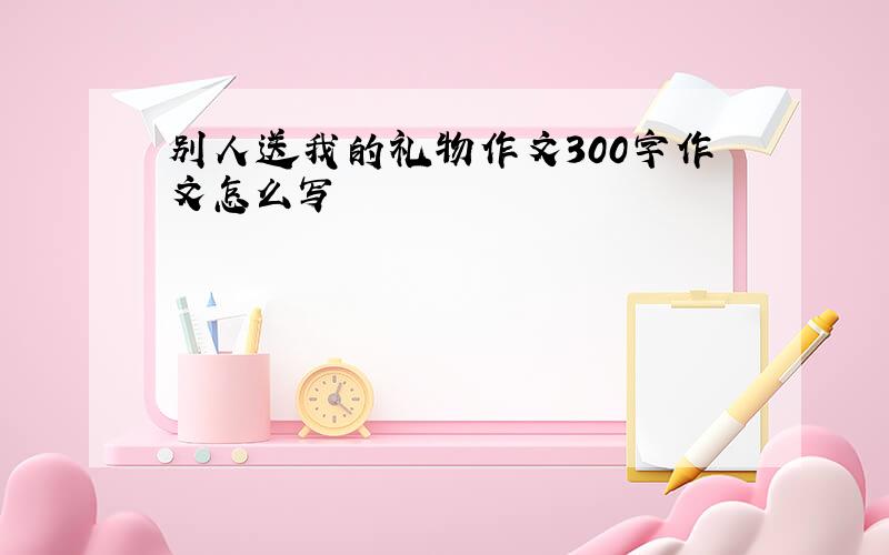 别人送我的礼物作文300字作文怎么写