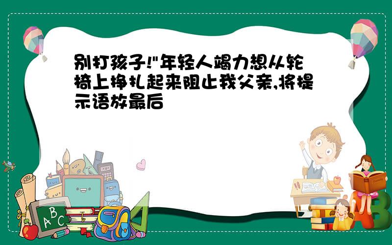 别打孩子!"年轻人竭力想从轮椅上挣扎起来阻止我父亲,将提示语放最后