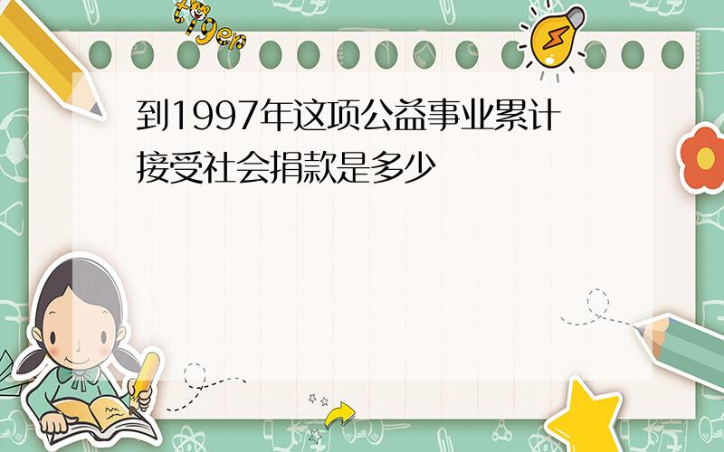 到1997年这项公益事业累计接受社会捐款是多少