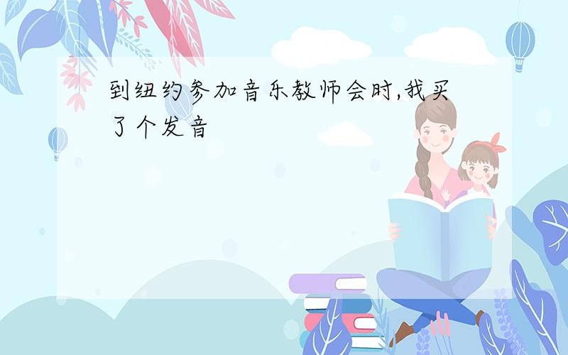 到纽约参加音乐教师会时,我买了个发音