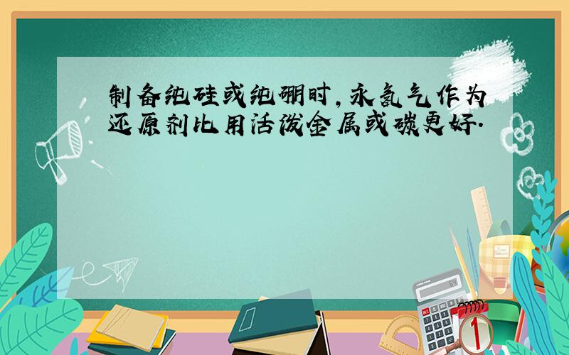 制备纯硅或纯硼时,永氢气作为还原剂比用活泼金属或碳更好.