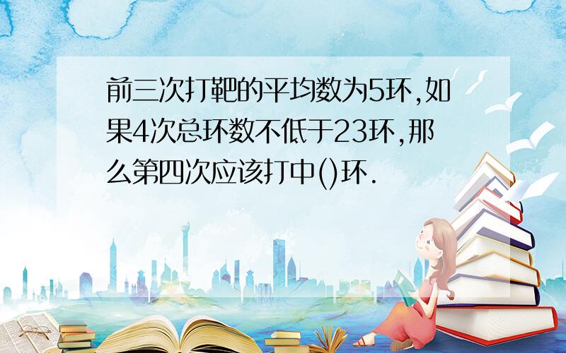 前三次打靶的平均数为5环,如果4次总环数不低于23环,那么第四次应该打中()环.