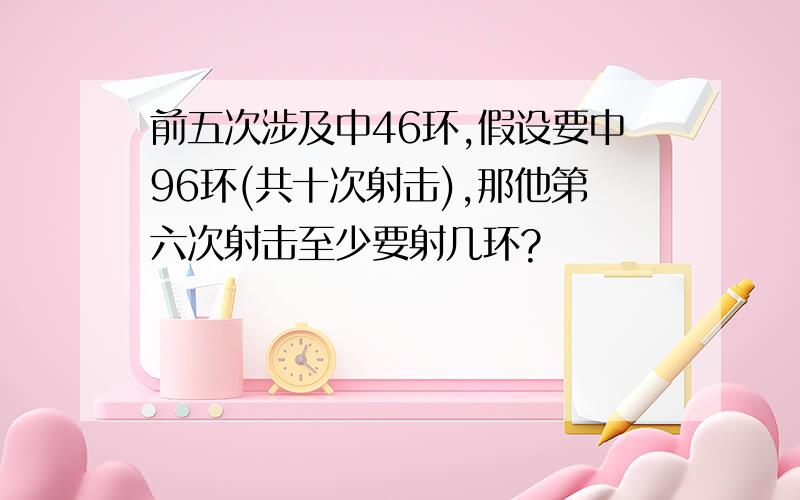 前五次涉及中46环,假设要中96环(共十次射击),那他第六次射击至少要射几环?