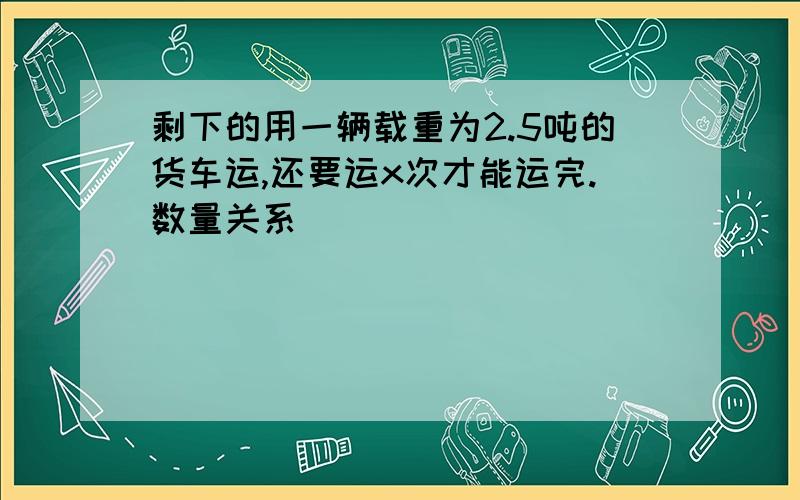 剩下的用一辆载重为2.5吨的货车运,还要运x次才能运完.数量关系