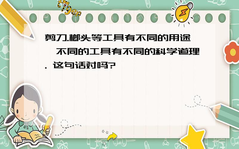 剪刀.榔头等工具有不同的用途,不同的工具有不同的科学道理. 这句话对吗?