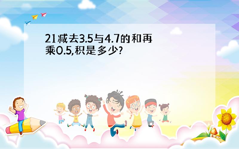 21减去3.5与4.7的和再乘0.5,积是多少?