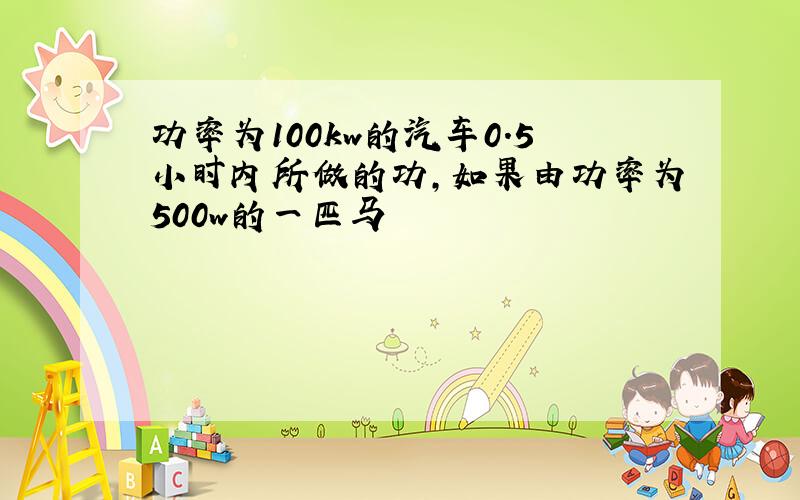 功率为100kw的汽车0.5小时内所做的功,如果由功率为500w的一匹马