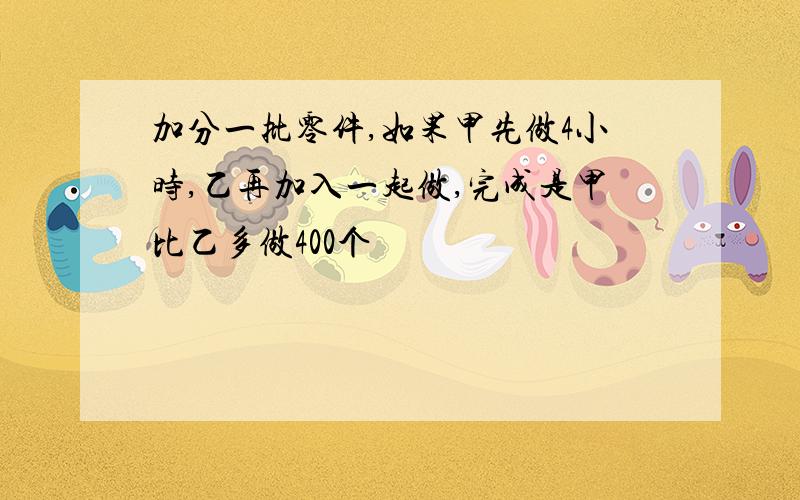 加分一批零件,如果甲先做4小时,乙再加入一起做,完成是甲比乙多做400个