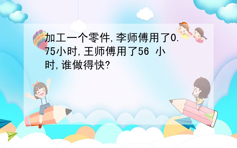 加工一个零件,李师傅用了0.75小时,王师傅用了56 小时,谁做得快?