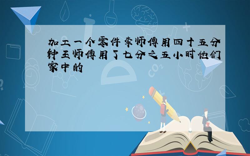 加工一个零件李师傅用四十五分钟王师傅用了七分之五小时他们家中的