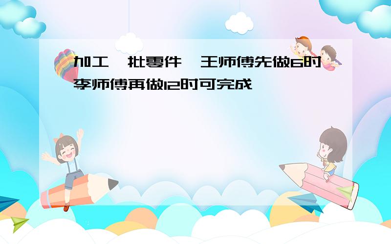 加工一批零件,王师傅先做6时李师傅再做12时可完成,