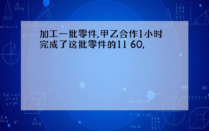 加工一批零件,甲乙合作1小时完成了这批零件的11 60,