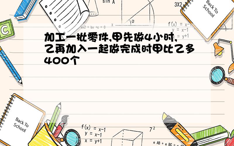 加工一批零件,甲先做4小时,乙再加入一起做完成时甲比乙多400个