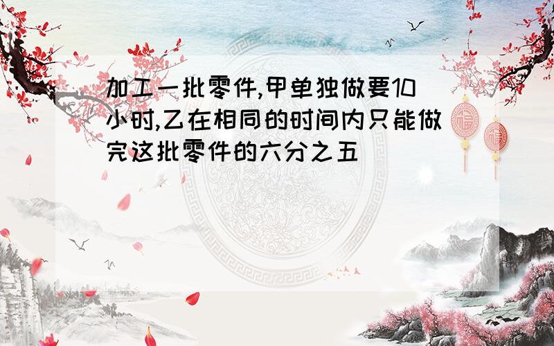 加工一批零件,甲单独做要10小时,乙在相同的时间内只能做完这批零件的六分之五