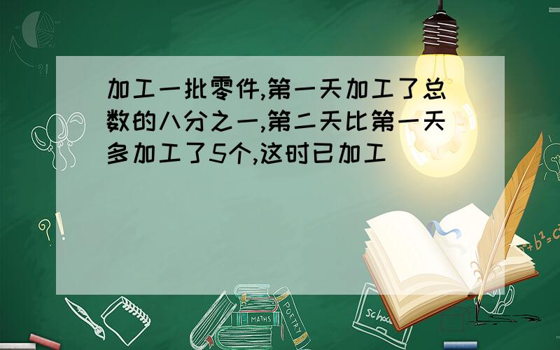 加工一批零件,第一天加工了总数的八分之一,第二天比第一天多加工了5个,这时已加工