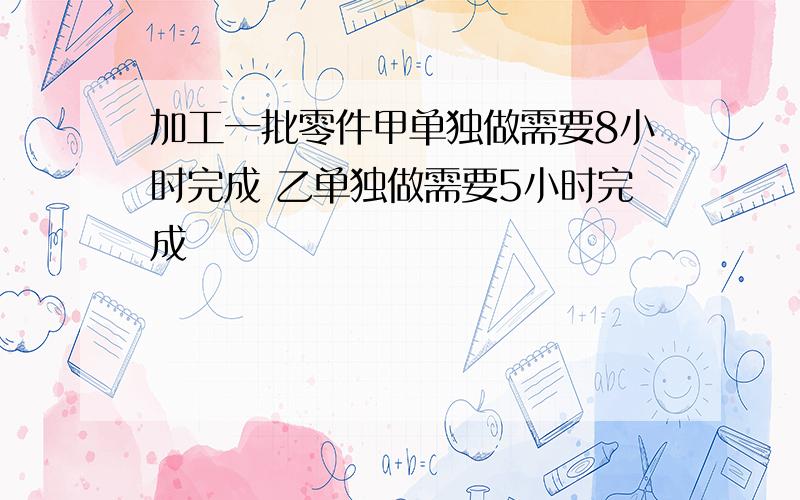 加工一批零件甲单独做需要8小时完成 乙单独做需要5小时完成